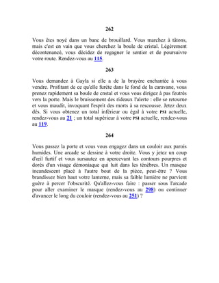 262
Vous êtes noyé dans un banc de brouillard. Vous marchez à tâtons,
mais c'est en vain que vous cherchez la boule de cristal. Légèrement
décontenancé, vous décidez de regagner le sentier et de poursuivre
votre route. Rendez-vous au 115.
263
Vous demandez à Gayla si elle a de la bruyère enchantée à vous
vendre. Profitant de ce qu'elle furète dans le fond de la caravane, vous
prenez rapidement sa boule de cnstal et vous vous dirigez à pas feutrés
vers la porte. Mais le bruissement des rideaux l'alerte : elle se retourne
et vous maudit, invoquant l'esprit des morts à sa rescousse. Jetez deux
dés. Si vous obtenez un total inférieur ou égal à votre PSI actuelle,
rendez-vous au 21 ; un total supérieur à votre PSI actuelle, rendez-vous
au 119.
264
Vous passez la porte et vous vous engagez dans un couloir aux parois
humides. Une arcade se dessine à votre droite. Vous y jetez un coup
d'œil furtif et vous sursautez en apercevant les contours pourpres et
dorés d'un visage démoniaque qui luit dans les ténèbres. Un masque
incandescent placé à l'autre bout de la pièce, peut-être ? Vous
brandissez bien haut votre lanterne, mais sa faible lumière ne parvient
guère à percer l'obscurité. Qu'allez-vous faire : passer sous l'arcade
pour aller examiner le masque (rendez-vous au 298) ou continuer
d'avancer le long du couloir (rendez-vous au 251) ?
 