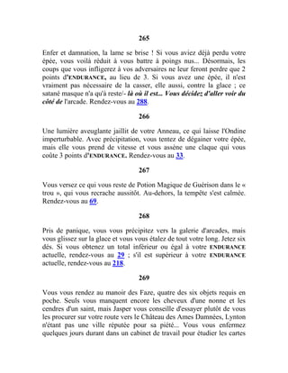 265
Enfer et damnation, la lame se brise ! Si vous aviez déjà perdu votre
épée, vous voilà réduit à vous battre à poings nus... Désormais, les
coups que vous infligerez à vos adversaires ne leur feront perdre que 2
points d'ENDURANCE, au lieu de 3. Si vous avez une épée, il n'est
vraiment pas nécessaire de la casser, elle aussi, contre la glace ; ce
satané masque n'a qu'à reste/- là où il est... Vous décidez d'aller voir du
côté de l'arcade. Rendez-vous au 288.
266
Une lumière aveuglante jaillit de votre Anneau, ce qui laisse l'Ondine
imperturbable. Avec précipitation, vous tentez de dégainer votre épée,
mais elle vous prend de vitesse et vous assène une claque qui vous
coûte 3 points d'ENDURANCE. Rendez-vous au 33.
267
Vous versez ce qui vous reste de Potion Magique de Guérison dans le «
trou », qui vous recrache aussitôt. Au-dehors, la tempête s'est calmée.
Rendez-vous au 69.
268
Pris de panique, vous vous précipitez vers la galerie d'arcades, mais
vous glissez sur la glace et vous vous étalez de tout votre long. Jetez six
dés. Si vous obtenez un total inférieur ou égal à votre ENDURANCE
actuelle, rendez-vous au 29 ; s'il est supérieur à votre ENDURANCE
actuelle, rendez-vous au 218.
269
Vous vous rendez au manoir des Faze, quatre des six objets requis en
poche. Seuls vous manquent encore les cheveux d'une nonne et les
cendres d'un saint, mais Jasper vous conseille d'essayer plutôt de vous
les procurer sur votre route vers le Château des Ames Damnées, Lynton
n'étant pas une ville réputée pour sa piété... Vous vous enfermez
quelques jours durant dans un cabinet de travail pour étudier les cartes
 