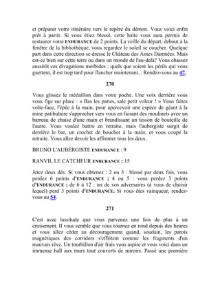 et préparer votre itinéraire vers le repère du démon. Vous voici enfin
prêt à partir. Si vous étiez blessé, cette halte vous aura permis de
restaurer votre ENDURANCE de 2 points. La veille du départ, debout à la
fenêtre de la bibliothèque, vous regardez le soleil se coucher. Quelque
part dans cette direction se dresse le Château des Ames Damnées. Mais
est-ce bien sur cette terre ou dans un monde de l'au-delà? Vous chassez
aussitôt ces divagations morbides : quels que soient les périls qui vous
guettent, il est trop tard pour flancher maintenant... Rendez-vous au 47.
270
Vous glissez le médaillon dans votre poche. Une voix derrière vous
vous fige sur place : « Bas les pattes, sale petit voleur ! » Vous faites
volte-face, l'épée à la main, pour apercevoir une espèce de géant à la
mine patibulaire s'approcher vers vous en faisant des moulinets avec un
barreau de chaise d'une main et brandissant un tesson de bouteille de
l'autre. Vous voulez battre en retraite, mais l'aubergiste surgit de
derrière le bar, un crochet de boucher à la main, et vous coupe la
retraite. Vous allez devoir les affronter tous les deux.
BRUNO L'AUBERGISTE ENDURANCE : 9
RANVIL LE CATCHEUR ENDURANCE : 15
Jetez deux dés. Si vous obtenez : 2 ou 3 : blessé par deux fois, vous
perdez 6 points d'ENDURANCE ; 4 ou 5 : vous perdez 3 points
d'ENDURANCE ; de 6 à 12 : un de vos adversaires (à vous de choisir
lequel) perd 3 points d'ENDURANCE. Si vous êtes vainqueur, rendez-
vous au 54.
271
C'est avec lassitude que vous parvenez une fois de plus à un
croisement. Il vous semble que vous tournez en rond depuis des heures
et vous allez céder au découragement quand, soudain, les parois
magnétiques des corridors s'effritent comme les fragments d'un
mauvais rêve. Un tourbillon d'air frais vous aspire et vous voici dans un
immense hall aux murs tout couverts de miroirs. Passé une première
 