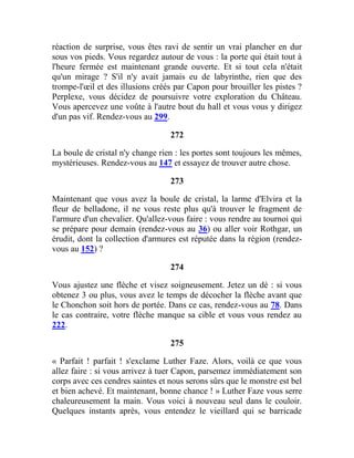 réaction de surprise, vous êtes ravi de sentir un vrai plancher en dur
sous vos pieds. Vous regardez autour de vous : la porte qui était tout à
l'heure fermée est maintenant grande ouverte. Et si tout cela n'était
qu'un mirage ? S'il n'y avait jamais eu de labyrinthe, rien que des
trompe-l'œil et des illusions créés par Capon pour brouiller les pistes ?
Perplexe, vous décidez de poursuivre votre exploration du Château.
Vous apercevez une voûte à l'autre bout du hall et vous vous y dirigez
d'un pas vif. Rendez-vous au 299.
272
La boule de cristal n'y change rien : les portes sont toujours les mêmes,
mystérieuses. Rendez-vous au 147 et essayez de trouver autre chose.
273
Maintenant que vous avez la boule de cristal, la larme d'Elvira et la
fleur de belladone, il ne vous reste plus qu'à trouver le fragment de
l'armure d'un chevalier. Qu'allez-vous faire : vous rendre au tournoi qui
se prépare pour demain (rendez-vous au 36) ou aller voir Rothgar, un
érudit, dont la collection d'armures est réputée dans la région (rendez-
vous au 152) ?
274
Vous ajustez une flèche et visez soigneusement. Jetez un dé : si vous
obtenez 3 ou plus, vous avez le temps de décocher la flèche avant que
le Chonchon soit hors de portée. Dans ce cas, rendez-vous au 78. Dans
le cas contraire, votre flèche manque sa cible et vous vous rendez au
222.
275
« Parfait ! parfait ! s'exclame Luther Faze. Alors, voilà ce que vous
allez faire : si vous arrivez à tuer Capon, parsemez immédiatement son
corps avec ces cendres saintes et nous serons sûrs que le monstre est bel
et bien achevé. Et maintenant, bonne chance ! » Luther Faze vous serre
chaleureusement la main. Vous voici à nouveau seul dans le couloir.
Quelques instants après, vous entendez le vieillard qui se barricade
 