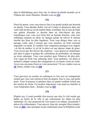 dans la bibliothèque, puis, bien vite, le silence de plomb retombe sur le
Château des Ames Damnées. Rendez-vous au 134.
276
Passé les portes, vous vous trouvez face à un grand escalier qui descend
en spirale. Vous décidez d'aller voir où il mène et aboutissez dans une
vaste salle de bal au sol de marbre blanc scintillant. Sur le mur du fond,
une galerie d'arcades se dessine dans un clair-obscur des plus
romantiques (car, vous avez beau être un homme d'action, votre sens
esthétique toujours en alerte ne manque jamais de relever le charme
insolite des lieux les plus lugubres). Vous vous dirigez donc vers ce
passage voûté, mais à mesure que vous marchez, un froid croissant
engourdit vos pieds. Et soudain vous comprenez pourquoi avec stupeur
: en fait de marbre, le sol de la pièce est une épaisse chape de glace.
Vous n'avez pas fini d'avoir des surprises : vous apercevez maintenant,
pris dans la glace à quelque dix centimètres de profondeur, un masque
au rictus satanique. Vous vous penchez pour l'observer de plus près.
Une vague de froid vous submerge alors. Vous grelottez, vos dents se
mettent à claquer comme des castagnettes et vos mains virent au violet.
Avez-vous une peau d'ours en votre possession ? Si oui, rendez-vous au
18. Sinon, rendez-vous au 268.
277
Vous gravissez un escalier en colimaçon et c'est avec un soulagement
certain que vous vous retrouvez hors du donjon. Face à vous, une petite
porte. Vous la poussez et pénétrez dans un grand vestibule éclairé par
des torches de résine. Un escalier majestueux vous tend ses marches et
vous l'empruntez donc... Rendez-vous au 103.
278
D'après eux, il serait possible d'en trouver une chez le vieil ermite qui
habite en lisière de la ville et qui collectionne les objets les plus
inattendus. Ils vous proposent de vous mener à sa cabane, moyennant 5
pièces d'or trébuchantes. Vous pouvez, bien sûr, accepter illico (rendez-
vous au 286), mais pourquoi ne pas mentionner aussi la belladone avant
 