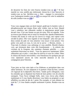 de desserrer les liens de votre bourse (rendez-vous au 42) ? Si leur
marché ne vous semble pas intéressant, laissez-les à leur beuverie et
rendez-vous au bar. Qu'allez-vous y faire : engager la conversation
avec l'aubergiste (rendez-vous au 227) ou essayer de voler le médaillon
de selle (rendez-vous au 190) ?
279
Vous vous engagez dans un étroit tunnel, guidé par la lumière verte et
phosphorescente qui émane d'une salle voûtée, tout au bout. Quand
vous y pénétrez, une silhouette sombre et majestueuse prend corps
devant vous. C'est une femme au port de reine. Elle est superbe. Vous
ne trouvez pas d'autre mot et restez là, bouche bée, éperdu d'admiration.
Comme elle écarte le voile qui lui couvre le visage, une vapeur verte
envahit la pièce. Elle vous regarde et tout disparaît : plus rien que ces
deux océans de jade où vous aimeriez vous noyer à tout jamais. Une
petite voix parle en vous, la voix de la survie : « Résiste, résiste... »
Trop tard, le charme vous submerge et vous annihile. Bientôt d'autres
voix, qui résonnent dans votre tête bourdonnante — la cohorte des
victimes de la Gorgone, des centaines d'amants pétrifiés —, vous
souhaitent bienvenue au sérail... Vous les apercevez maintenant, frêles
silhouettes qui se près- » sent dans les alcôves et sous les voûtes. Dans
le silence des heures irréversibles, vous franchissez les quelques pas qui
vous séparaient encore de votre nouvelle demeure et de vos
compagnons pour l'éternité...
280
Vous jetez au loin votre épée et les Glabrons se précipitent dans son
sillon lumineux. Ils s'en emparent et la portent à bout de bras, comme
s'il s'agissait de la dépouille d'un héros. Tandis qu'ils s'éloignent, vous
les entendez qui se disputent leur butin de leurs petites voix de crécelle
suraiguës. Vous l'avez échappé belle, mais vous n'avez plus d'épée
maintenant et il vous faudra désormais vous battre au poignard, ce qui
affaiblira vos jetés de dés de 1 point. Par exemple, si vous obtenez un
total de 7, il vous faudra complet seulement 6 points. Rendez-vous au
66.
 