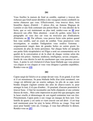 281
Vous fouillez la maison de fond en comble, espérant y trouver des
richesses que Grull aurait dérobées à des voyageurs moins combatifs ou
moins chanceux que vous. Effectivement, vous trouvez deux, trois
broutilles dignes d'intérêt : 5 pièces d'or, un Anneau Magique de
Lumière et une fiole contenant une potion bleue. Si vous décidez de la
boire, que ce soit maintenant ou plus tard, rendez-vous au 95 pour
découvrir son effet. Mais attention : avant d'y goûter, notez bien le
paragraphe où vous êtes car vous ne trouverez pas d'indications
d'itinéraire au 95. Par ailleurs, vous pouvez boire cette potion quand
bon vous semble, sauf en cours de combat. Vous poursuivez votre
investigation, et soudain l'indignation vous soulève l'estomac :
soigneusement rangés dans de grandes boîtes en carton gisent les
ossements de plus de trente personnes. Sur chaque boîte est épinglée
une petite fiche récapitulative où l'Ogre a noté ses commentaires sur la
qualité de la conversation et de la chair de chaque victime selon des
critères très précis : humour, tendresse, intelligence, saveur, croquant...
Inutile de vous décrire la nuit de cauchemars que vous passerez en ces
lieux. A peine le ciel s'éclaircit-il d'une lueur blafarde que vous prenez
vos cliques et vos claques et vous vous éloignez à grandes enjambées.
Rendez-vous au 132.
282
Capon surgit de l'alcôve et se campe devant vous. Il est grand, il est fort
et il est monstrueux. Sa peau blafarde brille d'un éclat surnaturel, son
visage est déformé par un sourire sadique, les plis de sa cape noire
bordée d'argent s'agitent comme des ailes de chauve-souris et, pour
arranger le tout, il n'a pas d'ombre... Et pourtant, d'aucuns pourraient le
trouver beau : il faut lui reconnaître une belle charpente et une certaine
finesse de traits... Mais cette impression ne peut être que passagère, tant
la lueur cruelle et démoniaque de son regard contamine tout son être.
Présentement, Capon porte à son visage un masque de bois noir. Une
lentille de quartz y est sertie et vient couvrir son œil droit : il est trop
tard maintenant pour lui jeter la larme d'Elvira au visage. Trop tard
aussi pour bander votre arc. Courage, il vous faut affronter le démon.
Rendez-vous au 257.
 