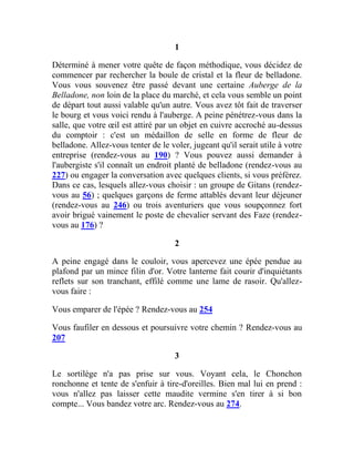 1
Déterminé à mener votre quête de façon méthodique, vous décidez de
commencer par rechercher la boule de cristal et la fleur de belladone.
Vous vous souvenez être passé devant une certaine Auberge de la
Belladone, non loin de la place du marché, et cela vous semble un point
de départ tout aussi valable qu'un autre. Vous avez tôt fait de traverser
le bourg et vous voici rendu à l'auberge. A peine pénétrez-vous dans la
salle, que votre œil est attiré par un objet en cuivre accroché au-dessus
du comptoir : c'est un médaillon de selle en forme de fleur de
belladone. Allez-vous tenter de le voler, jugeant qu'il serait utile à votre
entreprise (rendez-vous au 190) ? Vous pouvez aussi demander à
l'aubergiste s'il connaît un endroit planté de belladone (rendez-vous au
227) ou engager la conversation avec quelques clients, si vous préférez.
Dans ce cas, lesquels allez-vous choisir : un groupe de Gitans (rendez-
vous au 56) ; quelques garçons de ferme attablés devant leur déjeuner
(rendez-vous au 246) ou trois aventuriers que vous soupçonnez fort
avoir brigué vainement le poste de chevalier servant des Faze (rendez-
vous au 176) ?
2
A peine engagé dans le couloir, vous apercevez une épée pendue au
plafond par un mince filin d'or. Votre lanterne fait courir d'inquiétants
reflets sur son tranchant, effilé comme une lame de rasoir. Qu'allez-
vous faire :
Vous emparer de l'épée ? Rendez-vous au 254
Vous faufiler en dessous et poursuivre votre chemin ? Rendez-vous au
207
3
Le sortilège n'a pas prise sur vous. Voyant cela, le Chonchon
ronchonne et tente de s'enfuir à tire-d'oreilles. Bien mal lui en prend :
vous n'allez pas laisser cette maudite vermine s'en tirer à si bon
compte... Vous bandez votre arc. Rendez-vous au 274.
 