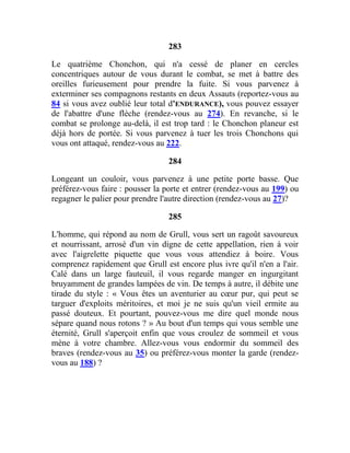 283
Le quatrième Chonchon, qui n'a cessé de planer en cercles
concentriques autour de vous durant le combat, se met à battre des
oreilles furieusement pour prendre la fuite. Si vous parvenez à
exterminer ses compagnons restants en deux Assauts (reportez-vous au
84 si vous avez oublié leur total d'ENDURANCE), vous pouvez essayer
de l'abattre d'une flèche (rendez-vous au 274). En revanche, si le
combat se prolonge au-delà, il est trop tard : le Chonchon planeur est
déjà hors de portée. Si vous parvenez à tuer les trois Chonchons qui
vous ont attaqué, rendez-vous au 222.
284
Longeant un couloir, vous parvenez à une petite porte basse. Que
préférez-vous faire : pousser la porte et entrer (rendez-vous au 199) ou
regagner le palier pour prendre l'autre direction (rendez-vous au 27)?
285
L'homme, qui répond au nom de Grull, vous sert un ragoût savoureux
et nourrissant, arrosé d'un vin digne de cette appellation, rien à voir
avec l'aigrelette piquette que vous vous attendiez à boire. Vous
comprenez rapidement que Grull est encore plus ivre qu'il n'en a l'air.
Calé dans un large fauteuil, il vous regarde manger en ingurgitant
bruyamment de grandes lampées de vin. De temps à autre, il débite une
tirade du style : « Vous êtes un aventurier au cœur pur, qui peut se
targuer d'exploits méritoires, et moi je ne suis qu'un vieil ermite au
passé douteux. Et pourtant, pouvez-vous me dire quel monde nous
sépare quand nous rotons ? » Au bout d'un temps qui vous semble une
éternité, Grull s'aperçoit enfin que vous croulez de sommeil et vous
mène à votre chambre. Allez-vous vous endormir du sommeil des
braves (rendez-vous au 35) ou préférez-vous monter la garde (rendez-
vous au 188) ?
 