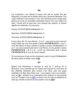 286
Les aventuriers vous mènent à travers bois par un sentier fort peu
fréquenté, à en juger par les herbes folles qui y poussent librement. Une
vague méfiance vous envahit et vous vous retournez juste à temps pour
apercevoir un de ces misérables malandrins foncer vers vous, l'épée à la
main. Voyant qu'il ne peut plus vous attaquer par surprise, ce dernier
appelle ses camarades à la rescousse.
Premier AVENTURIER ENDURANCE: 12
Deuxième AVENTURIER ENDURANCE: 9
Troisième AVENTURIER ENDURANCE: 9
Lancez deux dés. Si vous obtenez : 2 ou 3 : vous recevez trois mauvais
coups d'épée qui vous font perdre 9 points d'ENDURANCE ; 4 ou 5 :
vous êtes blessé en deux endroits et perdez 6 points d'ENDURANCE ; 6
ou 7 : un seul aventurier parvient à vous blesser, et vous perdez 3 points
d'ENDURANCE ; de 8 à 12 : un de vos adversaires perd 3 points
d'ENDURANCE (à vous de choisir lequel).
Si vous parvenez à tuer un des aventuriers, notez le total d'ENDURANCE
des deux autres et rendez-vous au 86.
287
Quand vous franchissez à nouveau le seuil de Y Auberge de la
Belladone, vous constatez que les Gitans sont toujours là, mais dans un
état d'ébriété nettement plus avancé. L'un d'eux joue une gigue
endiablée à la flûte. Que faites-vous : vous joignez-vous à eux (rendez-
vous au 56) ; abordez-vous l'aubergiste pour entamer la conversation
avec lui ? (rendez-vous au 227) ou tentez-vous de voler le médaillon de
selle qui scintille au-dessus du bar (rendez-vous au 190)?
 
