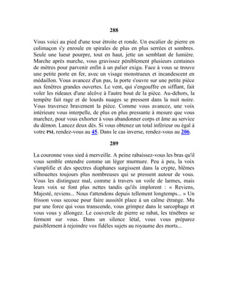 288
Vous voici au pied d'une tour étroite et ronde. Un escalier de pierre en
colimaçon s'y enroule en spirales de plus en plus serrées et sombres.
Seule une lueur pourpre, tout en haut, jette un semblant de lumière.
Marche après marche, vous gravissez péniblement plusieurs centaines
de mètres pour parvenir enfin à un palier exigu. Face à vous se trouve
une petite porte en fer, avec un visage monstrueux et incandescent en
médaillon. Vous avancez d'un pas, la porte s'ouvre sur une petite pièce
aux fenêtres grandes ouvertes. Le vent, qui s'engouffre en sifflant, fait
voler les rideaux d'une alcôve à l'autre bout de la pièce. Au-dehors, la
tempête fait rage et de lourds nuages se pressent dans la nuit noire.
Vous traversez bravement la pièce. Comme vous avancez, une voix
intérieure vous interpelle, de plus en plus pressante à mesure que vous
marchez, pour vous exhorter à vous abandonner corps et âme au service
du démon. Lancez deux dés. Si vous obtenez un total inférieur ou égal à
votre PSI, rendez-vous au 45. Dans le cas inverse, rendez-vous au 206.
289
La couronne vous sied à merveille. A peine rabaissez-vous les bras qu'il
vous semble entendre comme un léger murmure. Peu à peu, la voix
s'amplifie et des spectres diaphanes surgissent dans la crypte, blêmes
silhouettes toujours plus nombreuses qui se pressent autour de vous.
Vous les distinguez mal, comme à travers un voile de larmes, mais
leurs voix se font plus nettes tandis qu'ils implorent : « Reviens,
Majesté, reviens... Nous t'attendons depuis tellement longtemps... » Un
frisson vous secoue pour faire aussitôt place à un calme étrange. Mu
par une force qui vous transcende, vous grimpez dans le sarcophage et
vous vous y allongez. Le couvercle de pierre se rabat, les ténèbres se
ferment sur vous. Dans un silence létal, vous vous préparez
paisiblement à rejoindre vos fidèles sujets au royaume des morts...
 