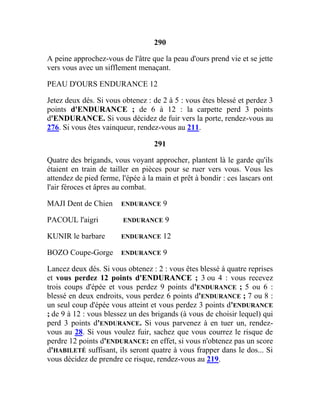 290
A peine approchez-vous de l'âtre que la peau d'ours prend vie et se jette
vers vous avec un sifflement menaçant.
PEAU D'OURS ENDURANCE 12
Jetez deux dés. Si vous obtenez : de 2 à 5 : vous êtes blessé et perdez 3
points d'ENDURANCE ; de 6 à 12 : la carpette perd 3 points
d'ENDURANCE. Si vous décidez de fuir vers la porte, rendez-vous au
276. Si vous êtes vainqueur, rendez-vous au 211.
291
Quatre des brigands, vous voyant approcher, plantent là le garde qu'ils
étaient en train de tailler en pièces pour se ruer vers vous. Vous les
attendez de pied ferme, l'épée à la main et prêt à bondir : ces lascars ont
l'air féroces et âpres au combat.
MAJI Dent de Chien ENDURANCE 9
PACOUL l'aigri ENDURANCE 9
KUNIR le barbare ENDURANCE 12
BOZO Coupe-Gorge ENDURANCE 9
Lancez deux dés. Si vous obtenez : 2 : vous êtes blessé à quatre reprises
et vous perdez 12 points d'ENDURANCE ; 3 ou 4 : vous recevez
trois coups d'épée et vous perdez 9 points d'ENDURANCE ; 5 ou 6 :
blessé en deux endroits, vous perdez 6 points d'ENDURANCE ; 7 ou 8 :
un seul coup d'épée vous atteint et vous perdez 3 points d'ENDURANCE
; de 9 à 12 : vous blessez un des brigands (à vous de choisir lequel) qui
perd 3 points d'ENDURANCE. Si vous parvenez à en tuer un, rendez-
vous au 28. Si vous voulez fuir, sachez que vous courrez le risque de
perdre 12 points d'ENDURANCE: en effet, si vous n'obtenez pas un score
d'HABILETÉ suffisant, ils seront quatre à vous frapper dans le dos... Si
vous décidez de prendre ce risque, rendez-vous au 219.
 