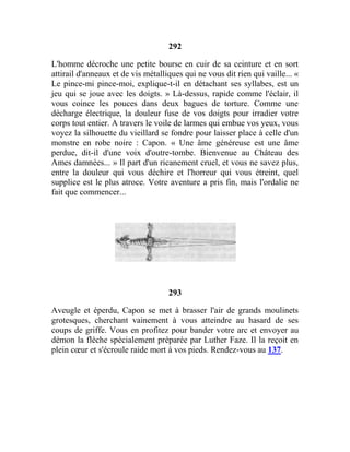 292
L'homme décroche une petite bourse en cuir de sa ceinture et en sort
attirail d'anneaux et de vis métalliques qui ne vous dit rien qui vaille... «
Le pince-mi pince-moi, explique-t-il en détachant ses syllabes, est un
jeu qui se joue avec les doigts. » Là-dessus, rapide comme l'éclair, il
vous coince les pouces dans deux bagues de torture. Comme une
décharge électrique, la douleur fuse de vos doigts pour irradier votre
corps tout entier. A travers le voile de larmes qui embue vos yeux, vous
voyez la silhouette du vieillard se fondre pour laisser place à celle d'un
monstre en robe noire : Capon. « Une âme généreuse est une âme
perdue, dit-il d'une voix d'outre-tombe. Bienvenue au Château des
Ames damnées... » Il part d'un ricanement cruel, et vous ne savez plus,
entre la douleur qui vous déchire et l'horreur qui vous étreint, quel
supplice est le plus atroce. Votre aventure a pris fin, mais l'ordalie ne
fait que commencer...
293
Aveugle et éperdu, Capon se met à brasser l'air de grands moulinets
grotesques, cherchant vainement à vous atteindre au hasard de ses
coups de griffe. Vous en profitez pour bander votre arc et envoyer au
démon la flèche spécialement préparée par Luther Faze. Il la reçoit en
plein cœur et s'écroule raide mort à vos pieds. Rendez-vous au 137.
 