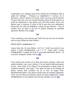 294
L'aubergiste vous explique qu'on trouve parfois de la belladone dans le
jardin de l'auberge. « Pourquoi ça s'appellerait Y Auberge de la
Belladone, sinon?» ajoute-t-il en riant. Vous vous ruez sous la tonnelle.
Un gros chat noir avec une cocarde blanche autour de l'oeil paresse au
soleil en ronronnant et vous donne envie d'en faire autant. Vous vous
baissez pour le caresser. Il s'étire et fait le gros dos avec délectation,
découvrant une fleur de belladone à peine un peu froissée... Vous la
cueillez avec un petit cri de joie et quittez l'auberge en sautillant
gaiement. Rendez-vous au 273.
295
Vous comprenez avec horreur que Grull n'est pas du tout un humain,
mais un og»e affamé de chair fraîche !
OGRE GRULL ENDURANCE: 15
Lancez deux dés. Si vous obtenez : de 2 à 6 : Grull vous mord et vous
perdez 3 points d'ENDURANCE ; de 7 à 12 : l'ogre perd 3 points
d'ENDURANCE. L'appétit de Grull le rend particulièrement féroce... Si
vous êtes vainqueur, rendez-vous au 281.
296
Vous repérez une caverne sur le flanc de la paroi rocheuse. Après une
rapide escalade, vous vous y glissez. C'est un endroit idéal pour passer
la nuit : ainsi niché, ni les loups ni les moustiques et autres intrus ne
viendront menacer votre repos. Vous dînez de pain et de fromage de
brebis, arrosés d'un excellent vin de la cave de Jasper Faze.
Douillettement blotti, vous glissez ensuite dans un sommeil réparateur.
Vous vous réveillez aux premiers rayons du soleil, régénéré de 1 point
d'ENDURANCE et vous repartez d'un bon pas. Rendez-vous au 132.
 