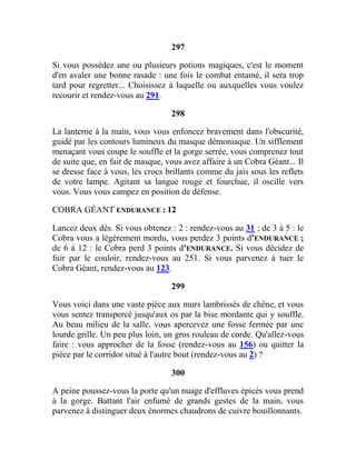 297
Si vous possédez une ou plusieurs potions magiques, c'est le moment
d'en avaler une bonne rasade : une fois le combat entamé, il sera trop
tard pour regretter... Choisissez à laquelle ou auxquelles vous voulez
recourir et rendez-vous au 291.
298
La lanterne à la main, vous vous enfoncez bravement dans l'obscurité,
guidé par les contours lumineux du masque démoniaque. Un sifflement
menaçant vous coupe le souffle et la gorge serrée, vous comprenez tout
de suite que, en fait de masque, vous avez affaire à un Cobra Géant... Il
se dresse face à vous, les crocs brillants comme du jais sous les reflets
de votre lampe. Agitant sa langue rouge et fourchue, il oscille vers
vous. Vous vous campez en position de défense.
COBRA GÉANT ENDURANCE : 12
Lancez deux dés. Si vous obtenez : 2 : rendez-vous au 31 ; de 3 à 5 : le
Cobra vous a légèrement mordu, vous perdez 3 points d'ENDURANCE ;
de 6 à 12 : le Cobra perd 3 points d'ENDURANCE. Si vous décidez de
fuir par le couloir, rendez-vous au 251. Si vous parvenez à tuer le
Cobra Géant, rendez-vous au 123.
299
Vous voici dans une vaste pièce aux murs lambrissés de chêne, et vous
vous sentez transpercé jusqu'aux os par la bise mordante qui y souffle.
Au beau milieu de la salle, vous apercevez une fosse fermée par une
lourde grille. Un peu plus loin, un gros rouleau de corde. Qu'allez-vous
faire : vous approcher de la fosse (rendez-vous au 156) ou quitter la
pièce par le corridor situé à l'autre bout (rendez-vous au 2) ?
300
A peine poussez-vous la porte qu'un nuage d'effluves épicés vous prend
à la gorge. Battant l'air enfumé de grands gestes de la main, vous
parvenez à distinguer deux énormes chaudrons de cuivre bouillonnants.
 