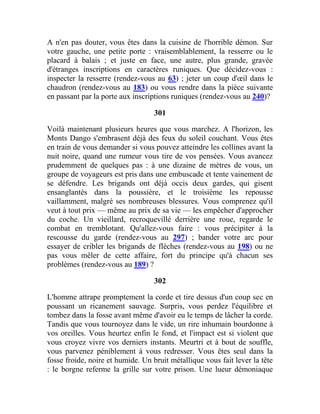 A n'en pas douter, vous êtes dans la cuisine de l'horrible démon. Sur
votre gauche, une petite porte : vraisemblablement, la resserre ou le
placard à balais ; et juste en face, une autre, plus grande, gravée
d'étranges inscriptions en caractères runiques. Que décidez-vous :
inspecter la resserre (rendez-vous au 63) ; jeter un coup d'œil dans le
chaudron (rendez-vous au 183) ou vous rendre dans la pièce suivante
en passant par la porte aux inscriptions runiques (rendez-vous au 240)?
301
Voilà maintenant plusieurs heures que vous marchez. A l'horizon, les
Monts Dango s'embrasent déjà des feux du soleil couchant. Vous êtes
en train de vous demander si vous pouvez atteindre les collines avant la
nuit noire, quand une rumeur vous tire de vos pensées. Vous avancez
prudemment de quelques pas : à une dizaine de mètres de vous, un
groupe de voyageurs est pris dans une embuscade et tente vainement de
se défendre. Les brigands ont déjà occis deux gardes, qui gisent
ensanglantés dans la poussière, et le troisième les repousse
vaillamment, malgré ses nombreuses blessures. Vous comprenez qu'il
veut à tout prix — même au prix de sa vie — les empêcher d'approcher
du coche. Un vieillard, recroquevillé derrière une roue, regarde le
combat en tremblotant. Qu'allez-vous faire : vous précipiter à la
rescousse du garde (rendez-vous au 297) ; bander votre arc pour
essayer de cribler les brigands de flèches (rendez-vous au 198) ou ne
pas vous mêler de cette affaire, fort du principe qu'à chacun ses
problèmes (rendez-vous au 189) ?
302
L'homme attrape promptement la corde et tire dessus d'un coup sec en
poussant un ricanement sauvage. Surpris, vous perdez l'équilibre et
tombez dans la fosse avant même d'avoir eu le temps de lâcher la corde.
Tandis que vous tournoyez dans le vide, un rire inhumain bourdonne à
vos oreilles. Vous heurtez enfin le fond, et l'impact est si violent que
vous croyez vivre vos derniers instants. Meurtri et à bout de souffle,
vous parvenez péniblement à vous redresser. Vous êtes seul dans la
fosse froide, noire et humide. Un bruit métallique vous fait lever la tête
: le borgne referme la grille sur votre prison. Une lueur démoniaque
 