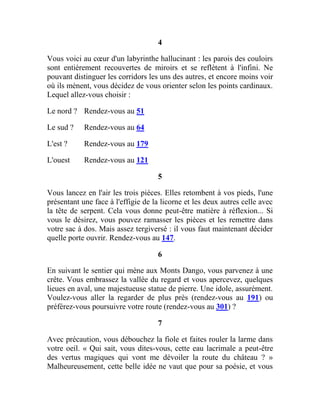 4
Vous voici au cœur d'un labyrinthe hallucinant : les parois des couloirs
sont entièrement recouvertes de miroirs et se reflètent à l'infini. Ne
pouvant distinguer les corridors les uns des autres, et encore moins voir
où ils mènent, vous décidez de vous orienter selon les points cardinaux.
Lequel allez-vous choisir :
Le nord ? Rendez-vous au 51
Le sud ? Rendez-vous au 64
L'est ? Rendez-vous au 179
L'ouest Rendez-vous au 121
5
Vous lancez en l'air les trois pièces. Elles retombent à vos pieds, l'une
présentant une face à l'effigie de la licorne et les deux autres celle avec
la tête de serpent. Cela vous donne peut-être matière à réflexion... Si
vous le désirez, vous pouvez ramasser les pièces et les remettre dans
votre sac à dos. Mais assez tergiversé : il vous faut maintenant décider
quelle porte ouvrir. Rendez-vous au 147.
6
En suivant le sentier qui mène aux Monts Dango, vous parvenez à une
crête. Vous embrassez la vallée du regard et vous apercevez, quelques
lieues en aval, une majestueuse statue de pierre. Une idole, assurément.
Voulez-vous aller la regarder de plus près (rendez-vous au 191) ou
préférez-vous poursuivre votre route (rendez-vous au 301) ?
7
Avec précaution, vous débouchez la fiole et faites rouler la larme dans
votre oeil. « Qui sait, vous dites-vous, cette eau lacrimale a peut-être
des vertus magiques qui vont me dévoiler la route du château ? »
Malheureusement, cette belle idée ne vaut que pour sa poésie, et vous
 