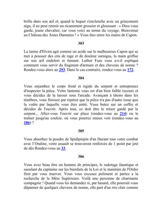 brille dans son œil et, quand le loquet s'enclenche avec un grincement
aigu, il ne peut retenir un ricanement grossier et gloussant : « Dieu vous
garde, jeune chevalier, car vous voici au terme du voyage. Bienvenue
au Château des Ames Damnées ! » Vous êtes entre les mains de Capon.
303
La larme d'Elvira agit comme un acide sur le malheureux Capon qui se
met à pousser des cris de rage et de douleur suraigus, la main griffue
sur son œil endolori et fumant. Luther Faze vous a-t-il expliqué
comment vous servir du fragment d'armure et des cheveux de nonne ?
Rendez-vous alors au 293. Dans le cas contraire, rendez-vous au 172.
304
Vous enjambez le corps froid et rigide du serpent et entreprenez
d'inspecter la pièce. Votre lanterne vous est d'un bien faible recours et
vous décidez de la laisser sous l'arcade. Avançant à tâtons dans les
ténèbres, vous finissez par repérer que la pièce n'a pas d'autre issue que
la voûte par laquelle vous êtes entré. Vous butez sur un coffre et
décidez de l'ouvrir. Après tout, ce doit être le trésor gardé par le
serpent... Allez-vous l'ouvrir sur place (rendez-vous au 214) ou le
traîner jusqu'au couloir, où vous pourrez mieux voir (rendez-vous au
186) ?
305
Vous absorbez la poudre de Spidipinpin d'an Durant tout votre combat
avec l’Ondine, votre assault se trouveront renforcés de 1 point par jeté
de dés Rendez-vous au 33.
306
Vous avez beau être un homme de principes, le radotage fanatique et
saoulant du capitaine sur les bienfaits de la Loi et le maintien de l'Ordre
finit par vous énerver. Vous vous excusez poliment et partez a la
recherche de la Mère Supérieure. Voilà une personne de charmante
compagnie ! Quand vous lui demandez si, par hasard, elle pourrait vous
dépanner de quelques cheveux de nonne, elle part d'un rire clair comme
 
