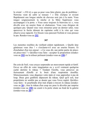 le cristal : « S'il n'y a que ça pour vous faire plaisir, pas de problème :
Norwina vient de subir se tonsure ! » Elle s'éclipse et revient
Rapidement une longue mèche de cheveux noir jais à la main. Vous
rangez soigneusement la mèche et la Mère Supérieure vous
accompagne à la porte. « Vous serez toujours le bienvenu ici », vous
dit-elle avec un sourire franc et chaleureux. Vous vous éloignez de
quelques pas. Quand vous vous retournez pour un dernier salut, vous
apercevez le faciès dément du capitaine collé à la vitre qui vous
observe avec rapacité. Un frisson vous parcourt l'échiné et vous pressez
le pas. Rendez-vous au 252.
307
Les menottes rouillées du vieillard cèdent rapidement. « Quelle âme
généreuse vous êtes ! » s'exclame-t-il avec un sourire bizarre. Et
d'enchaîner d'un ton enjoué : « Ça vous dit, une petite partie de pince-
mi pince-moi ? » Qu'allez-vous faire : accepter la proposition (rendez-
vous au 292) ou la refuser poliment (rendez-vous au 150) ?
308
Du coin de l'œil, vous croyez surprendre un mouvement rapide et furtif.
Est-ce un effet de votre imagination ou y a-t-il vraiment quelqu'un
caché derrière le rideau ? Tendant l'oreille, vous percevez un
froissement d'étoffe et le bruit d'une respiration étouffée.
Silencieusement, vous dégainez votre épée et vous approchez à pas de
loup. Deux gros godillots dépassent du rideau. Quel qu'il soit, leur
propriétaire ne semble pas se douter que vous l'avez repéré. Qu'allez-
vous faire : le pourfendre d'un trait d'épée à travers le rideau (rendez-
vous au 26) ; tirer le rideau d'un coup sec pour le dévoiler par surprise
(rendez-vous au 258) ou courir à la porte située au fond de la galerie
(rendez-vous au 38) ?
 