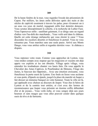 309
De la haute fenêtre de la tour, vous regardez l'exode des prisonniers de
Capon. Par milliers, les âmes enfin délivrées après des nuits et des
siècles de captivité essaiment à travers les palus, pour s'évanouir un à
un sous vos yeux de mortel, regagnant enfin leur dernière demeure.
Vous scrutez désespérément la cohorte, à la recherche de Luther Faze.
Vous l'apercevez enfin : sautillant gaiement, il se dirige sans un regard
d'adieu vers l'au-delà des marchands... Vous voilà seul dans le château.
Quelle est cette étrange mélancolie qui vous étreint le cœur ? Vous
descendez les escaliers désertés et franchissez le portail. Vous ne vous
retournez pas. Vous marchez sans une seule pause. Arrivé aux Monts
Dango, vous vous arrêtez enfin et regardez derrière vous : le château a
disparu.
310
Vous reprenez votre route. Comme vous approchez de Lynton, vous
vous rendez compte avec stupeur que les magiciens et voyants ont déjà
appris vos exploits et les ont ébruités. Village après village, vous
entendez les troubadours chanter vos hauts faits. On vous appelle le
Chevalier des Ames Captives, le Pourfendeur de Démons, l'Ange des
Justes, le Sauveur des Opprimés... Avec une émotion croissante, vous
franchissez la porte ouest de Lynton. Une foule en liesse vous acclame
et vous porte, d'épaule en épaule, jusqu'à la place du marché où Jasper a
fait dresser un immense banquet en votre honneur. Toute la ville est là,
qui applaudit avec chaleur au discours de Jasper. Vous êtes le héros de
Lynton et de la contrée tout entière, et c'est avec des larmes de
reconnaissance que Jasper vous présente un énorme coffre débordant
d'or et de joyaux... Vous voilà riche, et vous songez déjà aux jours
heureux et sans nuages que vous allez pouvoir couler dans quelque
oasis de rêve et de farniente.
 