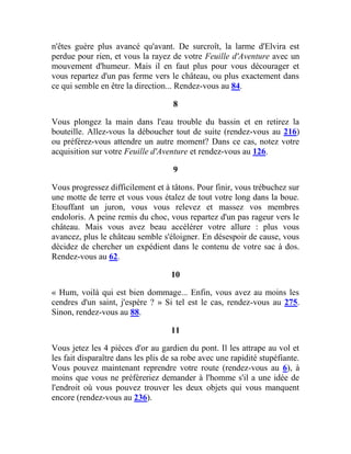 n'êtes guère plus avancé qu'avant. De surcroît, la larme d'Elvira est
perdue pour rien, et vous la rayez de votre Feuille d'Aventure avec un
mouvement d'humeur. Mais il en faut plus pour vous décourager et
vous repartez d'un pas ferme vers le château, ou plus exactement dans
ce qui semble en être la direction... Rendez-vous au 84.
8
Vous plongez la main dans l'eau trouble du bassin et en retirez la
bouteille. Allez-vous la déboucher tout de suite (rendez-vous au 216)
ou préférez-vous attendre un autre moment? Dans ce cas, notez votre
acquisition sur votre Feuille d'Aventure et rendez-vous au 126.
9
Vous progressez difficilement et à tâtons. Pour finir, vous trébuchez sur
une motte de terre et vous vous étalez de tout votre long dans la boue.
Etouffant un juron, vous vous relevez et massez vos membres
endoloris. A peine remis du choc, vous repartez d'un pas rageur vers le
château. Mais vous avez beau accélérer votre allure : plus vous
avancez, plus le château semble s'éloigner. En désespoir de cause, vous
décidez de chercher un expédient dans le contenu de votre sac à dos.
Rendez-vous au 62.
10
« Hum, voilà qui est bien dommage... Enfin, vous avez au moins les
cendres d'un saint, j'espère ? » Si tel est le cas, rendez-vous au 275.
Sinon, rendez-vous au 88.
11
Vous jetez les 4 pièces d'or au gardien du pont. Il les attrape au vol et
les fait disparaître dans les plis de sa robe avec une rapidité stupéfiante.
Vous pouvez maintenant reprendre votre route (rendez-vous au 6), à
moins que vous ne préféreriez demander à l'homme s'il a une idée de
l'endroit où vous pouvez trouver les deux objets qui vous manquent
encore (rendez-vous au 236).
 