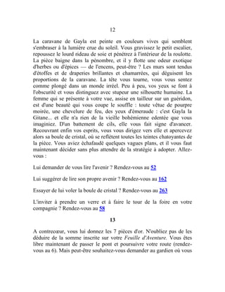 12
La caravane de Gayla est peinte en couleurs vives qui semblent
s'embraser à la lumière crue du soleil. Vous gravissez le petit escalier,
repoussez le lourd rideau de soie et pénétrez à l'intérieur de la roulotte.
La pièce baigne dans la pénombre, et il y flotte une odeur exotique
d'herbes ou d'épices — de l'encens, peut-être ? Les murs sont tendus
d'étoffes et de draperies brillantes et chamarrées, qui déguisent les
proportions de la caravane. La tête vous tourne, vous vous sentez
comme plongé dans un monde irréel. Peu à peu, vos yeux se font à
l'obscurité et vous distinguez avec stupeur une silhouette humaine. La
femme qui se présente à votre vue, assise en tailleur sur un guéridon,
est d'une beauté qui vous coupe le souffle : toute vêtue de pourpre
moirée, une chevelure de feu, des yeux d'émeraude : c'est Gayla la
Gitane... et elle n'a rien de la vieille bohémienne edentée que vous
imaginiez. D'un battement de cils, elle vous fait signe d'avancer.
Recouvrant enfin vos esprits, vous vous dirigez vers elle et apercevez
alors sa boule de cristal, où se reflètent toutes les teintes chatoyantes de
la pièce. Vous aviez échafaudé quelques vagues plans, et il vous faut
maintenant décider sans plus attendre de la stratégie à adopter. Allez-
vous :
Lui demander de vous lire l'avenir ? Rendez-vous au 52
Lui suggérer de lire son propre avenir ? Rendez-vous au 162
Essayer de lui voler la boule de cristal ? Rendez-vous au 263
L'inviter à prendre un verre et à faire le tour de la foire en votre
compagnie ? Rendez-vous au 58
13
A contrecœur, vous lui donnez les 7 pièces d'or. N'oubliez pas de les
déduire de la somme inscrite sur votre Feuille d'Aventure. Vous êtes
libre maintenant de passer le pont et poursuivre votre route (rendez-
vous au 6). Mais peut-être souhaitez-vous demander au gardien où vous
 