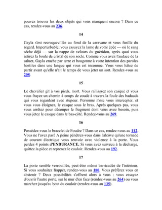 pouvez trouver les deux objets qui vous manquent encore ? Dans ce
cas, rendez-vous au 236.
14
Gayla s'est recroquevillée au fond de la caravane et vous fusille du
regard. Imperturbable, vous essuyez la lame de votre épée — où le sang
sèche déjà — sur la nappe de velours du guéridon, après quoi vous
retirez la boule de cristal de son socle. Comme vous avez l'audace de la
saluer, Gayla crache par terre et bougonne à votre intention des paroles
hostiles dans une langue qui vous est inconnue. Vous vous hâtez de
partir avant qu'elle n'ait le temps de vous jeter un sort. Rendez-vous au
208.
15
Le chevalier gît à vos pieds, mort. Vous ramassez son casque et vous
vous frayez un chemin à coups de coude à travers la foule des badauds
qui vous regardent avec stupeur. Personne n'ose vous intercepter, et
vous vous éloignez, le casque sous le bras. Après quelques pas, vous
vous arrêtez pour découper le fragment dont vous avez besoin, puis
vous jetez le casque dans le bas-côté. Rendez-vous au 269.
16
Possédez-vous le bracelet de Foudre ? Dans ce cas, rendez-vous au 112.
Vous ne l'avez pas? A peine pénétrez-vous dans l'alcôve qu'une tornade
de courant électrique vous renvoie avec violence à la porte. Vous
perdez 4 points d'ENDURANCE. Si vous avez survécu à la décharge,
quittez la pièce et reprenez le couloir. Rendez-vous au 192.
17
La porte semble verrouillée, peut-être même barricadée de l'intérieur.
Si vous souhaitez frapper, rendez-vous au 180. Vous préférez vous en
abstenir ? Deux possibilités s'offrent alors à vous : vous essayez
d'ouvrir l'autre porte, sur le mur d'en face (rendez-vous au 264) ou vous
marchez jusqu'au bout du couloir (rendez-vous au 135).
 
