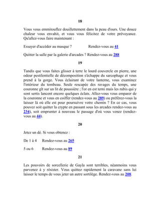 18
Vous vous emmitouflez douillettement dans la peau d'ours. Une douce
chaleur vous envahit, et vous vous félicitez de votre prévoyance.
Qu'allez-vous faire maintenant :
Essayer d'accéder au masque ? Rendez-vous au 41
Quitter la salle par la galerie d'arcades ? Rendez-vous au 288
19
Tandis que vous faites glisser à terre le lourd couvercle en pierre, une
odeur pestilentielle de décomposition s'échappe du sarcophage et vous
prend à la gorge. Vous éclairant de votre lanterne, vous examinez
l'intérieur du tombeau. Seule rescapée des ravages du temps, une
couronne gît sur un lit de poussière ; l'or en est terni mais les rubis qui y
sont sertis lancent encore quelques éclats. Allez-vous vous emparer de
la couronne et vous en coiffer (rendez-vous au 289) ou préférez-vous la
laisser là où elle est pour poursuivre votre chemin ? En ce cas, vous
pouvez soit quitter la crypte en passant sous les arcades rendez-vous au
234), soit emprunter à nouveau le passage d'où vous venez (rendez-
vous au 44).
20
Jetez un dé. Si vous obtenez :
De 1 à 4 Rendez-vous au 265
5 ou 6 Rendez-vous au 89
21
Les pouvoirs de sorcellerie de Gayla sont terribles, néanmoins vous
parvenez à y résister. Vous quittez rapidement la caravane sans lui
laisser le temps de vous jeter un autre sortilège. Rendez-vous au 208.
 