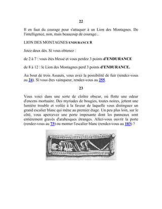 22
Il en faut du courage pour s'attaquer à un Lion des Montagnes. De
l'intelligence, non, mais beaucoup de courage...
LION DES MONTAGNES ENDURANCE 8
Jetez deux dés. Si vous obtenez :
de 2 à 7 : vous êtes blessé et vous perdez 3 points d'ENDURANCE
de 8 à 12 : le Lion des Montagnes perd 3 points d'ENDURANCE.
Au bout de trois Assauts, vous avez la possibilité de fuir (rendez-vous
au 24). Si vous êtes vainqueur, rendez-vous au 255.
23
Vous voici dans une sorte de cloître obscur, où flotte une odeur
d'encens mortuaire. Des myriades de bougies, toutes noires, jettent une
lumière trouble et voilée à la faveur de laquelle vous distinguez un
grand escalier blanc qui mène au premier étage. Un peu plus loin, sur le
côté, vous apercevez une porte imposante dont les panneaux sont
entièrement gravés d'arabesques étranges. Allez-vous ouvrir la porte
(rendez-vous au 73) ou monter l'escalier blanc (rendez-vous au 103) ?
 