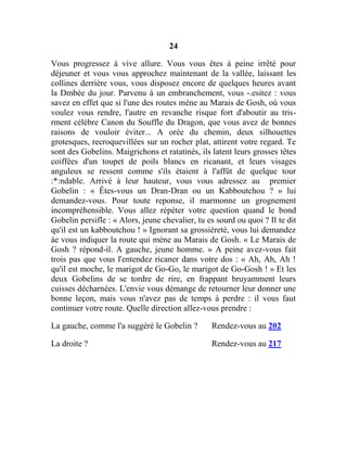 24
Vous progressez à vive allure. Vous vous êtes à peine irrêté pour
déjeuner et vous vous approchez maintenant de la vallée, laissant les
collines derrière vous, vous disposez encore de quelques heures avant
la Dmbée du jour. Parvenu à un embranchement, vous -.esitez : vous
savez en effet que si l'une des routes mène au Marais de Gosh, où vous
voulez vous rendre, l'autre en revanche risque fort d'aboutir au tris-
rment célèbre Canon du Souffle du Dragon, que vous avez de bonnes
raisons de vouloir éviter... A orée du chemin, deux silhouettes
grotesques, recroquevillées sur un rocher plat, attirent votre regard. Te
sont des Gobelins. Maigrichons et ratatinés, ils latent leurs grosses têtes
coiffées d'un toupet de poils blancs en ricanant, et leurs visages
anguleux se ressent comme s'ils étaient à l'affût de quelque tour
:*:ndable. Arrivé à leur hauteur, vous vous adressez au premier
Gobelin : « Êtes-vous un Dran-Dran ou un Kabboutchou ? » lui
demandez-vous. Pour toute reponse, il marmonne un grognement
incompréhensible. Vous allez répéter votre question quand le bond
Gobelin persifle : « Alors, jeune chevalier, tu es sourd ou quoi ? Il te dit
qu'il est un kabboutchou ! » Ignorant sa grossièreté, vous lui demandez
àe vous indiquer la route qui mène au Marais de Gosh. « Le Marais de
Gosh ? répond-il. A gauche, jeune homme. » A peine avez-vous fait
trois pas que vous l'entendez ricaner dans votre dos : « Ah, Ah, Ah !
qu'il est moche, le marigot de Go-Go, le marigot de Go-Gosh ! » Et les
deux Gobelins de se tordre de rire, en frappant bruyamment leurs
cuisses décharnées. L'envie vous démange de retourner leur donner une
bonne leçon, mais vous n'avez pas de temps à perdre : il vous faut
continuer votre route. Quelle direction allez-vous prendre :
La gauche, comme l'a suggéré le Gobelin ? Rendez-vous au 202
La droite ? Rendez-vous au 217
 