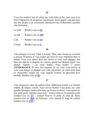 25
Vous n'en mettriez tout de même pas votre main au feu, mais vous avez
bien l'impression de progresser maintenant. Aussi quand vous parvenez
une fois de plus à un croisement, choisissez-vous la direction à prendre
sans hésitation :
Le nord Rendez-vous au 51
Le sud Rendez-vous au 197
L'est Rendez-vous au 43
L'ouest Rendez-vous au 4
26
Vous plongez en avant, l'épée à la main. Mais votre Assaut ne se heurte
à aucune résistance et vous roulez par terre en vous empêtrant dans le
rideau. Vous avez atterri dans une alcôve et vous vous dégagez tant
bien que mal de la draperie de velours, quand une douleur aiguë vous
déchire l'épaule : un coup d'épée. Vous perdez 3 points
d'ENDURANCE. Si vous êtes toujours en vie, vous vous relevez et
vous vous dirigez en titubant vers votre adversaire, un vilain petit Nain
en chaussettes rouges qui vous regarde avancer en gloussant avec
perfidie. Rendez-vous au 81.
27
Vous progressez dans un couloir étroit, faiblement éclairé à la lumière
ambrée de lampes à huile. Vous arrivez bientôt à une porte, sur votre
gauche. Quelques mètres plus loin, sur le mur de droite, vous apercevez
une autre porte. Qu'allez-vous faire : essayer d'ouvrir la première porte
(rendez-vous au 17) ; essayer d'ouvrir la porte du mur de droite
(rendez-vous au 264) ou continuer votre chemin le long du couloir
(rendez-vous au 135) ?
 
