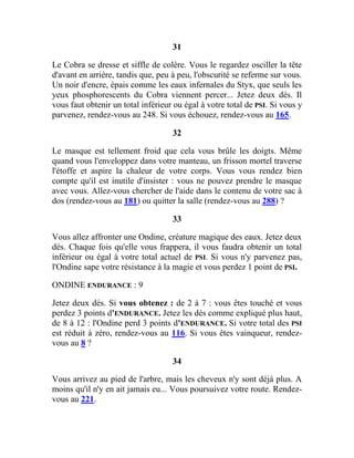 31
Le Cobra se dresse et siffle de colère. Vous le regardez osciller la tête
d'avant en arrière, tandis que, peu à peu, l'obscurité se referme sur vous.
Un noir d'encre, épais comme les eaux infernales du Styx, que seuls les
yeux phosphorescents du Cobra viennent percer... Jetez deux dés. Il
vous faut obtenir un total inférieur ou égal à votre total de PSI. Si vous y
parvenez, rendez-vous au 248. Si vous échouez, rendez-vous au 165.
32
Le masque est tellement froid que cela vous brûle les doigts. Même
quand vous l'enveloppez dans votre manteau, un frisson mortel traverse
l'étoffe et aspire la chaleur de votre corps. Vous vous rendez bien
compte qu'il est inutile d'insister : vous ne pouvez prendre le masque
avec vous. Allez-vous chercher de l'aide dans le contenu de votre sac à
dos (rendez-vous au 181) ou quitter la salle (rendez-vous au 288) ?
33
Vous allez affronter une Ondine, créature magique des eaux. Jetez deux
dés. Chaque fois qu'elle vous frappera, il vous faudra obtenir un total
inférieur ou égal à votre total actuel de PSI. Si vous n'y parvenez pas,
l'Ondine sape votre résistance à la magie et vous perdez 1 point de PSI.
ONDINE ENDURANCE : 9
Jetez deux dés. Si vous obtenez : de 2 à 7 : vous êtes touché et vous
perdez 3 points d'ENDURANCE. Jetez les dés comme expliqué plus haut,
de 8 à 12 : l'Ondine perd 3 points d'ENDURANCE. Si votre total des PSI
est réduit à zéro, rendez-vous au 116. Si vous êtes vainqueur, rendez-
vous au 8 ?
34
Vous arrivez au pied de l'arbre, mais les cheveux n'y sont déjà plus. A
moins qu'il n'y en ait jamais eu... Vous poursuivez votre route. Rendez-
vous au 221.
 