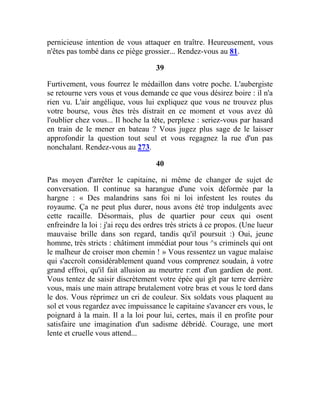 pernicieuse intention de vous attaquer en traître. Heureusement, vous
n'êtes pas tombé dans ce piège grossier... Rendez-vous au 81.
39
Furtivement, vous fourrez le médaillon dans votre poche. L'aubergiste
se retourne vers vous et vous demande ce que vous désirez boire : il n'a
rien vu. L'air angélique, vous lui expliquez que vous ne trouvez plus
votre bourse, vous êtes très distrait en ce moment et vous avez dû
l'oublier chez vous... Il hoche la tête, perplexe : seriez-vous par hasard
en train de le mener en bateau ? Vous jugez plus sage de le laisser
approfondir la question tout seul et vous regagnez la rue d'un pas
nonchalant. Rendez-vous au 273.
40
Pas moyen d'arrêter le capitaine, ni même de changer de sujet de
conversation. Il continue sa harangue d'une voix déformée par la
hargne : « Des malandrins sans foi ni loi infestent les routes du
royaume. Ça ne peut plus durer, nous avons été trop indulgents avec
cette racaille. Désormais, plus de quartier pour ceux qui osent
enfreindre la loi : j'ai reçu des ordres très stricts à ce propos. (Une lueur
mauvaise brille dans son regard, tandis qu'il poursuit :) Oui, jeune
homme, très stricts : châtiment immédiat pour tous ^s criminels qui ont
le malheur de croiser mon chemin ! » Vous ressentez un vague malaise
qui s'accroît considérablement quand vous comprenez soudain, à votre
grand effroi, qu'il fait allusion au meurtre r:ent d'un gardien de pont.
Vous tentez de saisir discrètement votre épée qui gît par terre derrière
vous, mais une main attrape brutalement votre bras et vous le tord dans
le dos. Vous réprimez un cri de couleur. Six soldats vous plaquent au
sol et vous regardez avec impuissance le capitaine s'avancer ers vous, le
poignard à la main. Il a la loi pour lui, certes, mais il en profite pour
satisfaire une imagination d'un sadisme débridé. Courage, une mort
lente et cruelle vous attend...
 