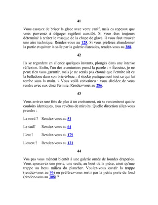 41
Vous essayez de briser la glace avec votre canif, mais es copeaux que
vous parvenez à dégager regèlent aussitôt. Si vous êtes toujours
déterminé à retirer le masque de la chape de glace, il vous faut trouver
une aire technique. Rendez-vous au 125. Si vous préférez abandonner
la partie et quitter la salle par la galerie d'arcades, rendez-vous au 288.
42
Ils se regardent en silence quelques instants, plongés dans une intense
réflexion. Enfin, l'un des aventuriers prend la parole : « Écoutez, je ne
peux rien vous garantir, mais je ne serais pas étonné que l'ermite ait ce
la belladone dans son bric-à-brac : il stocke pratiquement tout ce qui lui
tombe sous la main. » Vous voilà convaincu : vous décidez de vous
rendre avec eux chez l'ermite. Rendez-vous au 286.
43
Vous arrivez une fois de plus à un croisement, où se rencontrent quatre
couloirs identiques, tous revêtus de miroirs. Quelle direction allez-vous
prendre :
Le nord ? Rendez-vous au 51
Le sud? Rendez-vous au 64
L'est ? Rendez-vous au 179
L'ouest ? Rendez-vous au 121
44
Vos pas vous mènent bientôt à une galerie ornée de lourdes draperies.
Vous apercevez une porte, une seule, au bout de la pièce, ainsi qu'une
trappe au beau milieu du plancher. Voulez-vous ouvrir la trappe
(rendez-vous au 96) ou préférez-vous sortir par la petite porte du fond
(rendez-vous au 308) ?
 