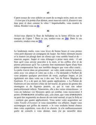45
Capon essaye de vous séduire en usant de sa magie noire, mais en vain
: il n'est pas à la portée d'un démon, aussi mauvais soit-il, d'asservir une
âme pure et dure comme la vôtre ! Imperturbable, vous écartez le
rideau. Rendez-vous au 46.
46
Aviez-vous déposé la fleur de belladone ou la larme d'Elvira sur le
masque de Capon ? Dans ce cas, rendez-vous au 204. Dans le cas
contraire, rendez-vous au 282.
47
Le lendemain matin, vous vous levez de bonne heure et vous prenez
votre petit déjeuner en compagnie de Jasper. Ses frères dorment encore
et le manoir est plongé dans un silence qui vous semble lourd et de —
mauvais augure. Jasper et vous échangez à peine mois mots : il sait
bien qu'il vous envoie peut-être à la mort, et les coffres d'or et de
pierres précieuses qu'il ?us a promis font maintenant figure d'une bien
piètre compensation face aux terribles dangers que vous allez courir...
La porte s'ouvre dans un grincement : un valet, raide comme la justice,
entre avec vos armes et votre sac à dos. « J'ai demandé à Norbert de
vous préparer quelques provisions de route, explique Jasper, et j'ai
également mis dans votre sac à dos une "oie de Potion Magique de
Guérison. Il y a de quoi en faire quatre applications. » La Potion de
Guérison est une mixture à base de lait tourné, de graisse de gnome des
montagnes et de légumes pourris, ce qui ai vaut son odeur
particulièrement infecte. Néanmoins, elle a des vertus miraculeuses : si
vous en induisez vos blessures après un combat, vous recouvrerez 4
points d'ENDURANCE (n'oubliez pas, cela étant, que votre ENDURANCE
ne peut être augmentée au-dessus de son total normal, et que la fiole ne
; contient que quatre applications). Vous notez votre acquisition sur
votre Feuille d'Aventure et vous rassemblez vos affaires. Jasper vous
accompagne aux grilles du manoir. « Je vous souhaite bonne chance
dans votre expédition, vous dit-il en chemin. Je n'ai malheureusement
guère de conseils à vous donner, mais j'ai pu recueillir deux
 
