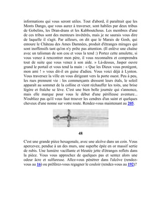 informations qui vous seront utiles. Tout d'abord, il paraîtrait que les
Monts Dango, que vous aurez à traverser, sont habiles par deux tribus
de Gobelins, les Dran-drans et les Kabboutchous. Les membres d'une
de ces tribus sont des menteurs invétérés, mais je ne saurais vous dire
de laquelle il s'agit. Par ailleurs, on dit que le Marais de Gosh, qui
entoure le Château des Ames Damnées, produit d'étranges mirages qui
sont inoffensifs tant qu'on n'y prête pas attention. (Il enlève une chaîne
avec un talisman de son cou et vous la tend :) Portez cette amulette, si
vous venez à rencontrer mon père, il vous reconnaîtra et comprendra
tout de suite que vous venez à son aide. » Là-dessus, Jasper ouvre
grand le portail et vous tend la main : « Que les Dieux vous protègent,
mon ami ! » vous dit-il en guise d'adieu. Vous voici déjà à Lynton.
Vous traversez la ville en vous dirigeant vers la porte ouest. Peu à peu,
les rues prennent vie : les commerçants dressent leurs étals, le soleil
apparaît au sommet de la colline et vient réchauffer les toits, une brise
légère et fraîche se lève. C'est une bien belle journée qui s'annonce,
mais elle marque pour vous le début d'une périlleuse aventure...
N'oubliez pas qu'il vous faut trouver les cendres d'un saint et quelques
cheveux d'une nonne sur votre route. Rendez-vous maintenant au 205.
48
C'est une grande pièce hexagonale, avec une alcôve dans un coin. Vous
apercevez, pendue à un des murs, une superbe épée en or massif sertie
de rubis. Une lumière vacillante et bleutée jette d'étranges reflets dans
la pièce. Vous vous approchez de quelques pas et sentez alors une
odeur âcre et sulfureuse. Allez-vous pénétrer dans l'alcôve (rendez-
vous au 16) ou préférez-vous regagner le couloir (rendez-vous au 192)?
 