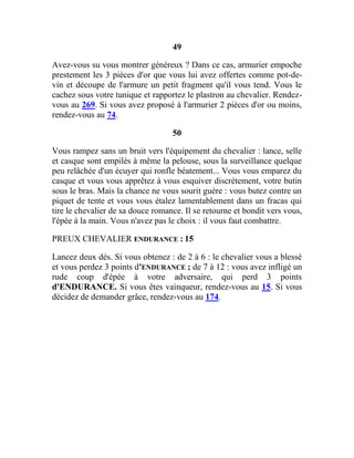 49
Avez-vous su vous montrer généreux ? Dans ce cas, armurier empoche
prestement les 3 pièces d'or que vous lui avez offertes comme pot-de-
vin et découpe de l'armure un petit fragment qu'il vous tend. Vous le
cachez sous votre tunique et rapportez le plastron au chevalier. Rendez-
vous au 269. Si vous avez proposé à l'armurier 2 pièces d'or ou moins,
rendez-vous au 74.
50
Vous rampez sans un bruit vers l'équipement du chevalier : lance, selle
et casque sont empilés à même la pelouse, sous la surveillance quelque
peu relâchée d'un écuyer qui ronfle béatement... Vous vous emparez du
casque et vous vous apprêtez à vous esquiver discrètement, votre butin
sous le bras. Mais la chance ne vous sourit guère : vous butez contre un
piquet de tente et vous vous étalez lamentablement dans un fracas qui
tire le chevalier de sa douce romance. Il se retourne et bondit vers vous,
l'épée à la main. Vous n'avez pas le choix : il vous faut combattre.
PREUX CHEVALIER ENDURANCE : 15
Lancez deux dés. Si vous obtenez : de 2 à 6 : le chevalier vous a blessé
et vous perdez 3 points d'ENDURANCE ; de 7 à 12 : vous avez infligé un
rude coup d'épée à votre adversaire, qui perd 3 points
d'ENDURANCE. Si vous êtes vainqueur, rendez-vous au 15. Si vous
décidez de demander grâce, rendez-vous au 174.
 