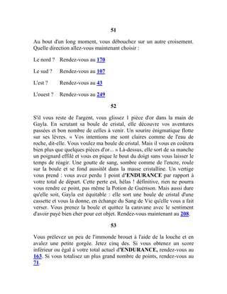 51
Au bout d'un long moment, vous débouchez sur un autre croisement.
Quelle direction allez-vous maintenant choisir :
Le nord ? Rendez-vous au 170
Le sud ? Rendez-vous au 107
L'est ? Rendez-vous au 43
L'ouest ? Rendez-vous au 249
52
S'il vous reste de l'argent, vous glissez 1 pièce d'or dans la main de
Gayla. En scrutant sa boule de cristal, elle découvre vos aventures
passées et bon nombre de celles à venir. Un sourire énigmatique flotte
sur ses lèvres. « Vos intentions me sont claires comme de l'eau de
roche, dit-elle. Vous voulez ma boule de cristal. Mais il vous en coûtera
bien plus que quelques pièces d'or... » Là-dessus, elle sort de sa manche
un poignard effilé et vous en pique le bout du doigt sans vous laisser le
temps de réagir. Une goutte de sang, sombre comme de l'encre, roule
sur la boule et se fond aussitôt dans la masse cristalline. Un vertige
vous prend : vous avez perdu 1 point d'ENDURANCE par rapport à
votre total de départ. Cette perte est, hélas ! définitive, rien ne pourra
vous rendre ce point, pas même la Potion de Guérison. Mais aussi dure
qu'elle soit, Gayla est équitable : elle sort une boule de cristal d'une
cassette et vous la donne, en échange du Sang de Vie qu'elle vous a fait
verser. Vous prenez la boule et quittez la caravane avec le sentiment
d'avoir payé bien cher pour cet objet. Rendez-vous maintenant au 208.
53
Vous prélevez un peu de l'immonde brouet à l'aide de la louche et en
avalez une petite gorgée. Jetez cinq des. Si vous obtenez un score
inférieur ou égal à votre total actuel d'ENDURANCE, rendez-vous au
163. Si vous totalisez un plus grand nombre de points, rendez-vous au
71.
 