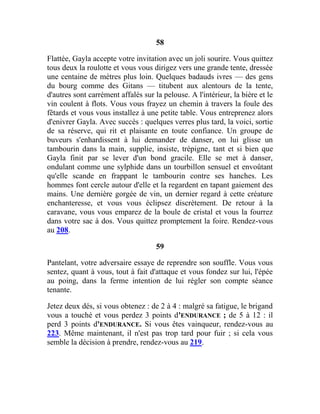 58
Flattée, Gayla accepte votre invitation avec un joli sourire. Vous quittez
tous deux la roulotte et vous vous dirigez vers une grande tente, dressée
une centaine de mètres plus loin. Quelques badauds ivres — des gens
du bourg comme des Gitans — titubent aux alentours de la tente,
d'autres sont carrément affalés sur la pelouse. A l'intérieur, la bière et le
vin coulent à flots. Vous vous frayez un chemin à travers la foule des
fêtards et vous vous installez à une petite table. Vous entreprenez alors
d'enivrer Gayla. Avec succès : quelques verres plus tard, la voici, sortie
de sa réserve, qui rit et plaisante en toute confiance. Un groupe de
buveurs s'enhardissent à lui demander de danser, on lui glisse un
tambourin dans la main, supplie, insiste, trépigne, tant et si bien que
Gayla finit par se lever d'un bond gracile. Elle se met à danser,
ondulant comme une sylphide dans un tourbillon sensuel et envoûtant
qu'elle scande en frappant le tambourin contre ses hanches. Les
hommes font cercle autour d'elle et la regardent en tapant gaiement des
mains. Une dernière gorgée de vin, un dernier regard à cette créature
enchanteresse, et vous vous éclipsez discrètement. De retour à la
caravane, vous vous emparez de la boule de cristal et vous la fourrez
dans votre sac à dos. Vous quittez promptement la foire. Rendez-vous
au 208.
59
Pantelant, votre adversaire essaye de reprendre son souffle. Vous vous
sentez, quant à vous, tout à fait d'attaque et vous fondez sur lui, l'épée
au poing, dans la ferme intention de lui régler son compte séance
tenante.
Jetez deux dés, si vous obtenez : de 2 à 4 : malgré sa fatigue, le brigand
vous a touché et vous perdez 3 points d'ENDURANCE ; de 5 à 12 : il
perd 3 points d'ENDURANCE. Si vous êtes vainqueur, rendez-vous au
223. Même maintenant, il n'est pas trop tard pour fuir ; si cela vous
semble la décision à prendre, rendez-vous au 219.
 