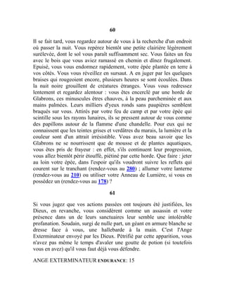 60
Il se fait tard, vous regardez autour de vous à la recherche d'un endroit
où passer la nuit. Vous repérez bientôt une petite clairière légèrement
surélevée, dont le sol vous paraît suffisamment sec. Vous faites un feu
avec le bois que vous aviez ramassé en chemin et dînez frugalement.
Epuisé, vous vous endormez rapidement, votre épée plantée en terre à
vos côtés. Vous vous réveillez en sursaut. A en juger par les quelques
braises qui rougeoient encore, plusieurs heures se sont écoulées. Dans
la nuit noire grouillent de créatures étranges. Vous vous redressez
lentement et regardez alentour : vous êtes encerclé par une horde de
Glabrons, ces minuscules êtres chauves, à la peau parcheminée et aux
mains palmées. Leurs milliers d'yeux ronds sans paupières semblent
braqués sur vous. Attirés par votre feu de camp et par votre épée qui
scintille sous les rayons lunaires, ils se pressent autour de vous comme
des papillons autour de la flamme d'une chandelle. Pour eux qui ne
connaissent que les teintes grises et verdâtres du marais, la lumière et la
couleur sont d'un attrait irrésistible. Vous avez beau savoir que les
Glabrons ne se nourrissent que de mousse et de plantes aquatiques,
vous êtes pris de frayeur : en effet, s'ils continuent leur progression,
vous allez bientôt périr étouffé, piétiné par cette horde. Que faire : jeter
au loin votre épée, dans l'espoir qu'ils voudront suivre les reflets qui
courent sur le tranchant (rendez-vous au 280) ; allumer votre lanterne
(rendez-vous au 210) ou utiliser votre Anneau de Lumière, si vous en
possédez un (rendez-vous au 178) ?
61
Si vous jugez que vos actions passées ont toujours été justifiées, les
Dieux, en revanche, vous considèrent comme un assassin et votre
présence dans un de leurs sanctuaires leur semble une intolérable
profanation. Soudain, surgi de nulle part, un géant en armure blanche se
dresse face à vous, une hallebarde à la main. C'est l'Ange
Exterminateur envoyé par les Dieux. Pétrifié par cette apparition, vous
n'avez pas même le temps d'avaler une goutte de potion (si toutefois
vous en avez) qu'il vous faut déjà vous défendre.
ANGE EXTERMINATEUR ENDURANCE: 15
 