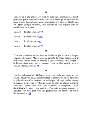 64
Vous voici à une croisée de chemins dont vous distinguez à grand-
peine les quatre embranchements, tant les miroirs qui en tapissent les
murs sèment la confusion. Vous vous sentez pris dans un dédale sans
fin. Après quelque réflexion, vous décidez de vous engager dans un
corridor qui mène vers :
Le nord Rendez-vous au 170
Le sud Rendez-vous au 107
L'est Rendez-vous au 43
L'ouest Rendez-vous au 179
65
D'aucuns prétendent qu'une fleur de balladone placée sous la langue
empêche de mentir. Mais à quoi ce remède de bonne femme peut-il
bien vous servir? Faute de réponse à cette question, vous rangez la
belladone dans votre sac et reprenez votre pénible périple vers le
château. Rendez-vous au 84.
66
Une fois débarrassé des Glabrons, vous vous rendormez et passez, ma
foi, une excellente nuit, à peine troublée çà et là par les nuées de nyarks
et le hululement d'un monstre des marécages qui vient parfois rompre
le silence. Vous vous réveillez au point du jour, en pleine forme. Si
vous étiez blessé, cette nuit vous a permis de récupérer 1 point
d'ENDURANCE. Vous vous gratifiez d'un petit déjeuner copieux et
repartez d'un bon pied vers les profondeurs du Marais de Gosh.
Rendez-vous au 79.
 