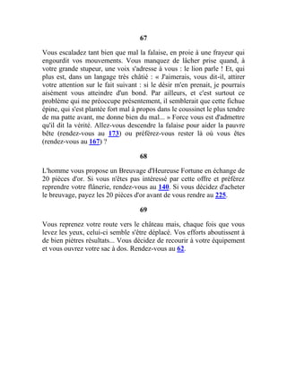 67
Vous escaladez tant bien que mal la falaise, en proie à une frayeur qui
engourdit vos mouvements. Vous manquez de lâcher prise quand, à
votre grande stupeur, une voix s'adresse à vous : le lion parle ! Et, qui
plus est, dans un langage très châtié : « J'aimerais, vous dit-il, attirer
votre attention sur le fait suivant : si le désir m'en prenait, je pourrais
aisément vous atteindre d'un bond. Par ailleurs, et c'est surtout ce
problème qui me préoccupe présentement, il semblerait que cette fichue
épine, qui s'est plantée fort mal à propos dans le coussinet le plus tendre
de ma patte avant, me donne bien du mal... » Force vous est d'admettre
qu'il dit la vérité. Allez-vous descendre la falaise pour aider la pauvre
bête (rendez-vous au 173) ou préférez-vous rester là où vous êtes
(rendez-vous au 167) ?
68
L'homme vous propose un Breuvage d'Heureuse Fortune en échange de
20 pièces d'or. Si vous n'êtes pas intéressé par cette offre et préférez
reprendre votre flânerie, rendez-vous au 140. Si vous décidez d'acheter
le breuvage, payez les 20 pièces d'or avant de vous rendre au 225.
69
Vous reprenez votre route vers le château mais, chaque fois que vous
levez les yeux, celui-ci semble s'être déplacé. Vos efforts aboutissent à
de bien piètres résultats... Vous décidez de recourir à votre équipement
et vous ouvrez votre sac à dos. Rendez-vous au 62.
 