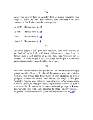 70
Vous vous trouvez dans un corridor dont les parois renvoient votre
image à l'infini. Au bout d'un moment, vous parvenez à un autre
croisement. Quelle direction allez-vous prendre :
Le nord ? Rendez-vous au 51
Le sud ? Rendez-vous au 64
L'est ? Rendez-vous au 25
L'ouest ? Rendez-vous au 4
71
Une seule gorgée a suffi pour vous terrasser. Vous vous écroulez au
sol, foudroyé par la douleur. Ce brouet infâme est le potage favori du
démon, mais il agit comme un poison d'une rare virulence sur les
humains. La vie quitte peu à peu votre corps tenaillé par la souffrance.
Votre mission s'achève dans les affres de la mort.
72
Vous vous mettez en route d'un pas décidé. Les champs et les pâturages
qui entourent la ville se perdent bientôt loin derrière vous. Au bout d'un
moment, vous arrivez près d'une rivière et vous apercevez un pont à
quelques centaines de mètres. Vous décidez de longer la rive pour
l'atteindre. A peine vous préparez-vous à traverser qu'un homme grand
et mince, vêtu d'une robe gris argent, surgit de sous la voûte du pont et
vous interpelle. Il vous intime de payer un droit de passage de 4 pièces
d'or. Qu'allez-vous faire : vous acquitter du péage (rendez-vous au 11)
ou ignorer l'homme et traverser quand même (rendez-vous au 230) ?
 