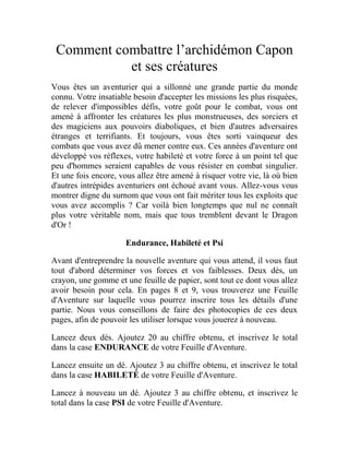 Comment combattre l’archidémon Capon
et ses créatures
Vous êtes un aventurier qui a sillonné une grande partie du monde
connu. Votre insatiable besoin d'accepter les missions les plus risquées,
de relever d'impossibles défis, votre goût pour le combat, vous ont
amené à affronter les créatures les plus monstrueuses, des sorciers et
des magiciens aux pouvoirs diaboliques, et bien d'autres adversaires
étranges et terrifiants. Et toujours, vous êtes sorti vainqueur des
combats que vous avez dû mener contre eux. Ces années d'aventure ont
développé vos réflexes, votre habileté et votre force à un point tel que
peu d'hommes seraient capables de vous résister en combat singulier.
Et une fois encore, vous allez être amené à risquer votre vie, là où bien
d'autres intrépides aventuriers ont échoué avant vous. Allez-vous vous
montrer digne du surnom que vous ont fait mériter tous les exploits que
vous avez accomplis ? Car voilà bien longtemps que nul ne connaît
plus votre véritable nom, mais que tous tremblent devant le Dragon
d'Or !
Endurance, Habileté et Psi
Avant d'entreprendre la nouvelle aventure qui vous attend, il vous faut
tout d'abord déterminer vos forces et vos faiblesses. Deux dés, un
crayon, une gomme et une feuille de papier, sont tout ce dont vous allez
avoir besoin pour cela. En pages 8 et 9, vous trouverez une Feuille
d'Aventure sur laquelle vous pourrez inscrire tous les détails d'une
partie. Nous vous conseillons de faire des photocopies de ces deux
pages, afin de pouvoir les utiliser lorsque vous jouerez à nouveau.
Lancez deux dés. Ajoutez 20 au chiffre obtenu, et inscrivez le total
dans la case ENDURANCE de votre Feuille d'Aventure.
Lancez ensuite un dé. Ajoutez 3 au chiffre obtenu, et inscrivez le total
dans la case HABILETÉ de votre Feuille d'Aventure.
Lancez à nouveau un dé. Ajoutez 3 au chiffre obtenu, et inscrivez le
total dans la case PSI de votre Feuille d'Aventure.
 