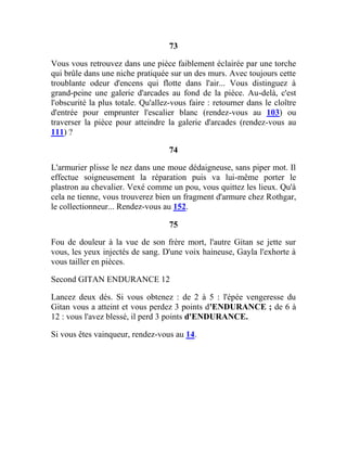 73
Vous vous retrouvez dans une pièce faiblement éclairée par une torche
qui brûle dans une niche pratiquée sur un des murs. Avec toujours cette
troublante odeur d'encens qui flotte dans l'air... Vous distinguez à
grand-peine une galerie d'arcades au fond de la pièce. Au-delà, c'est
l'obscurité la plus totale. Qu'allez-vous faire : retourner dans le cloître
d'entrée pour emprunter l'escalier blanc (rendez-vous au 103) ou
traverser la pièce pour atteindre la galerie d'arcades (rendez-vous au
111) ?
74
L'armurier plisse le nez dans une moue dédaigneuse, sans piper mot. Il
effectue soigneusement la réparation puis va lui-même porter le
plastron au chevalier. Vexé comme un pou, vous quittez les lieux. Qu'à
cela ne tienne, vous trouverez bien un fragment d'armure chez Rothgar,
le collectionneur... Rendez-vous au 152.
75
Fou de douleur à la vue de son frère mort, l'autre Gitan se jette sur
vous, les yeux injectés de sang. D'une voix haineuse, Gayla l'exhorte à
vous tailler en pièces.
Second GITAN ENDURANCE 12
Lancez deux dés. Si vous obtenez : de 2 à 5 : l'épée vengeresse du
Gitan vous a atteint et vous perdez 3 points d'ENDURANCE ; de 6 à
12 : vous l'avez blessé, il perd 3 points d'ENDURANCE.
Si vous êtes vainqueur, rendez-vous au 14.
 