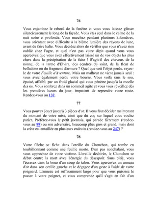 76
Vous enjambez le rebord de la fenêtre et vous vous laissez glisser
silencieusement le long de la façade. Vous êtes seul dans le calme de la
nuit noire et profonde. Vous marchez pendant plusieurs kilomètres,
vous orientant avec difficulté à la blême lumière des rayons de lune,
avant de faire halte. Vous décidez alors de vérifier que vous n'avez rien
oublié chez l'ogre, et quel n'est pas votre dépit quand vous vous
apercevez que vous avez effectivement laissé un de vos objets les plus
chers dans la précipitation de la fuite ! S'agit-il des cheveux de la
nonne, de la larme d'Elvira, des cendres du saint, de la fleur de
belladone ou du fragment d'armure ? Quel que soit l'objet perdu, rayez-
le de votre Feuille d'Aventure. Mais un malheur ne vient jamais seul :
vous avez également perdu votre bourse. Vous voilà sans le sou,
épuisé, affaibli par un froid glacial qui vous pénètre jusqu'à la moelle
des os. Vous sombrez dans un sommeil agité et vous vous réveillez dès
les premières lueurs du jour, impatient de reprendre votre route.
Rendez-vous au 132.
77
Vous pouvez jouer jusqu'à 3 pièces d'or. Il vous faut décider maintenant
du montant de votre mise, ainsi que du coq sur lequel vous voulez
parier. Préférez-vous le petit javanais, qui parade fièrement (rendez-
vous au 99) ou son adversaire, beaucoup plus gros et grand, mais dont
la crête est entaillée en plusieurs endroits (rendez-vous au 247) ?
78
Votre flèche se fiche dans l'oreille du Chonchon, qui tombe en
tourbillonnant comme une feuille morte. D'un pas nonchalant, vous
vous approchez de votre victime. L'oreille déchirée, le Chonchon se
débat contre la mort avec l'énergie du désespoir. Sans pitié, vous
l'écrasez dans la boue d'un coup de talon. Vous apercevez un anneau
d'or dans son oreille gauche et le dégagez d'un geste à l'aide de votre
poignard. L'anneau est suffisamment large pour que vous puissiez le
passer à votre poignet, et vous comprenez qu'il s'agit en fait d'un
 