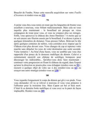 Bracelet de Foudre. Notez cette nouvelle acquisition sur votre Feuille
d'Aventure et rendez-vous au 222.
79
A peine vous êtes-vous remis en route que les languettes de brume vous
assaillent à nouveau, vous frôlant malicieusement. Mais cela ne vous
inquiète plus maintenant : le brouillard est presque un vieux
compagnon de route pour vous, et vous ne craignez plus ses mirages.
Enfin, vous apercevez le château des Ames Damnées ! A moins que ce
ne soit encore une illusion causée par le brouillard, il se dresse à peine à
quelques kilomètres de distance. Vous pressez l'allure. Relevant la tête
après quelques centaines de mètres, vous constatez avec stupeur que le
Château n'est plus devant vous. Vous changez de cap et reprenez votre
marche sans détacher les yeux de votre destination une seule seconde.
Vaine tentative ! Au bout d'une heure, vous ne semblez pas vous êtes
rapproché d'un pouce de la demeure maléfique du démon. Celui-ci a
certainement encerclé son château de sortilèges trompeurs pour
décourager les indésirables... Qu'allez-vous donc faire maintenant :
continuer votre progression en fixant le château du regard, dans l'espoir
qu'ainsi la direction ne pourra plus vous échapper (rendez-vous au 91) ;
recourir à quelque objet de votre sac à dos (rendez-vous au 62) ou
essayer une autre stratégie (rendez-vous au 138) ?
80
Vous regardez longuement le corps du démon qui gît à vos pieds. Vous
vous demandez s'il va se relever à nouveau et vous vous préparez à
l'affronter pour la troisième fois. Mais Capon est bel et bien mort.
C'était là sa dernière botte maléfique et vous avez su la parer de façon
implacable. Rendez-vous au 309.
 