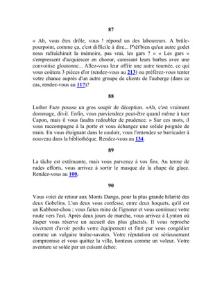 87
« Ah, vous êtes drôle, vous ! répond un des laboureurs. A brûle-
pourpoint, comme ça, c'est difficile à dire... P'têt'bien qu'un autre godet
nous rafraîchirait la mémoire, pas vrai, les gars ? » « Les gars »
s'empressent d'acquiescer en choeur, caressant leurs barbes avec une
convoitise gloutonne... Allez-vous leur offrir une autre tournée, ce qui
vous coûtera 3 pièces d'or (rendez-vous au 213) ou préférez-vous tenter
votre chance auprès d'un autre groupe de clients de l'auberge (dans ce
cas, rendez-vous au 117)?
88
Luther Faze pousse un gros soupir de déception. «Ah, c'est vraiment
dommage, dit-il. Enfin, vous parviendrez peut-être quand même à tuer
Capon, mais il vous faudra redoubler de prudence. » Sur ces mots, il
vous raccompagne à la porte et vous échangez une solide poignée de
main. En vous éloignant dans le couloir, vous l'entendez se barricader à
nouveau dans la bibliothèque. Rendez-vous au 134.
89
La tâche est exténuante, mais vous parvenez à vos fins. Au terme de
rudes efforts, vous arrivez à sortir le masque de la chape de glace.
Rendez-vous au 100.
90
Vous voici de retour aux Monts Dango, pour la plus grande hilarité des
deux Gobelins. L'un deux vous confesse, entre deux hoquets, qu'il est
un Kabbout-chou ; vous faites mine de l'ignorer et vous continuez votre
route vers l'est. Après deux jours de marche, vous arrivez à Lynton où
Jasper vous réserve un accueil des plus glacials. Il vous reproche
vivement d'avoir perdu votre équipement et finit par vous congédier
comme un vulgaire traîne-savates. Votre réputation est sérieusement
compromise et vous quittez la ville, honteux comme un voleur. Votre
aventure se solde par un cuisant échec.
 