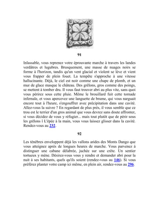 91
Inlassable, vous reprenez votre éprouvante marche à travers les landes
verdâtres et lugubres. Brusquement, une masse de nuages noirs se
forme à l'horizon, tandis qu'un vent glacial et violent se lève et vient
vous frapper de plein fouet. La tempête s'approche à une vitesse
hallucinante. Déjà, le ciel est noir comme une chape de plomb, et un
mur de glace masque le château. Des grêlons, gros comme des poings,
se mettent à tomber dru. Il vous faut trouver abri au plus vite, sans quoi
vous périrez sous cette pluie. Même le brouillard fuit cette tornade
infernale, et vous apercevez une languette de brume, qui vous narguait
encore tout à l'heure, s'engouffrer avec précipitation dans une cavité.
Allez-vous la suivre ? En regardant de plus près, il vous semble que ce
trou est le terrier d'un gros animal que vous devrez sans doute affronter,
si vous décidez de vous y réfugier... mais tout plutôt que de périr sous
les grêlons î L'épée à la main, vous vous laissez glisser dans la cavité.
Rendez-vous au 232.
92
Les ténèbres enveloppent déjà les vallons arides des Monts Dango que
vous atteignez après de longues heures de marche. Vous parvenez à
distinguer une cabane délabrée, juchée sur une crête. Un sentier
tortueux y mène. Désirez-vous vous y rendre et demander abri pour la
nuit à ses habitants, quels qu'ils soient (rendez-vous au 146). Si vous
préférez planter votre camp ici même, en plein air, rendez-vous au 296.
 