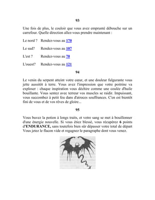 93
Une fois de plus, le couloir que vous avez emprunté débouche sur un
carrefour. Quelle direction allez-vous prendre maintenant :
Le nord ? Rendez-vous au 170
Le sud? Rendez-vous au 107
L'est ? Rendez-vous au 70
L'ouest? Rendez-vous au 121
94
Le venin du serpent atteint votre cœur, et une douleur fulgurante vous
jette aussitôt à terre. Vous avez l'impression que votre poitrine va
exploser : chaque inspiration vous déchire comme une coulée d'huile
bouillante. Vous sentez avec terreur vos muscles se raidir. Impuissant,
vous succombez à petit feu dans d'atroces souffrances. C'en est bientôt
fini de vous et de vos rêves de gloire...
95
Vous buvez la potion à longs traits, et votre sang se met à bouillonner
d'une énergie nouvelle. Si vous étiez blessé, vous récupérez 6 points
d'ENDURANCE, sans toutefois bien sûr dépasser votre total de départ
Vous jetez le flacon vide et regagnez le paragraphe dont vous venez.
 