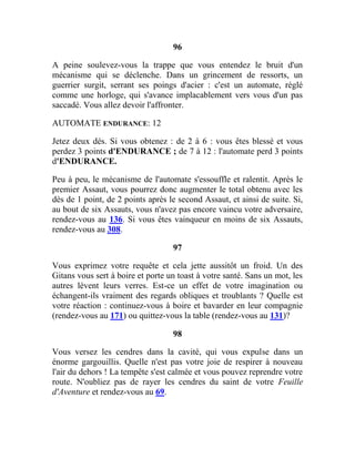 96
A peine soulevez-vous la trappe que vous entendez le bruit d'un
mécanisme qui se déclenche. Dans un grincement de ressorts, un
guerrier surgit, serrant ses poings d'acier : c'est un automate, réglé
comme une horloge, qui s'avance implacablement vers vous d'un pas
saccadé. Vous allez devoir l'affronter.
AUTOMATE ENDURANCE: 12
Jetez deux dés. Si vous obtenez : de 2 à 6 : vous êtes blessé et vous
perdez 3 points d'ENDURANCE ; de 7 à 12 : l'automate perd 3 points
d'ENDURANCE.
Peu à peu, le mécanisme de l'automate s'essouffle et ralentit. Après le
premier Assaut, vous pourrez donc augmenter le total obtenu avec les
dès de 1 point, de 2 points après le second Assaut, et ainsi de suite. Si,
au bout de six Assauts, vous n'avez pas encore vaincu votre adversaire,
rendez-vous au 136. Si vous êtes vainqueur en moins de six Assauts,
rendez-vous au 308.
97
Vous exprimez votre requête et cela jette aussitôt un froid. Un des
Gitans vous sert à boire et porte un toast à votre santé. Sans un mot, les
autres lèvent leurs verres. Est-ce un effet de votre imagination ou
échangent-ils vraiment des regards obliques et troublants ? Quelle est
votre réaction : continuez-vous à boire et bavarder en leur compagnie
(rendez-vous au 171) ou quittez-vous la table (rendez-vous au 131)?
98
Vous versez les cendres dans la cavité, qui vous expulse dans un
énorme gargouillis. Quelle n'est pas votre joie de respirer à nouveau
l'air du dehors ! La tempête s'est calmée et vous pouvez reprendre votre
route. N'oubliez pas de rayer les cendres du saint de votre Feuille
d'Aventure et rendez-vous au 69.
 