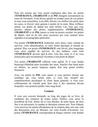 Pour des raisons qui vous seront expliquées plus loin, les points
d'ENDURANCE, d'HABILETÉ et de PSI changent constamment au
cours de l'aventure. Vous devrez garder un compte exact de ces points,
et nous vous conseillons, à cet effet, d'écrire vos chiffres très petits dans
les cases, et d'avoir votre gomme à portée de la main. Mais n'effacez
jamais vos points de départ (ou total initial). Car, bien que vous
puissiez obtenir des points supplémentaires d'ENDURANCE,
d'HABILETÉ et de PSI, jamais ce total ne pourra excéder vos points
de départ, sauf en de très rares occasions qui vous seraient alors
signalées à un paragraphe particulier.
Vos points d'ENDURANCE traduisent votre force, votre volonté de
survivre, votre détermination, et votre forme physique et morale en
général. Plus vos points d'ENDURANCE sont élevés, plus longtemps
vous serez capable de survivre. Si, par malheur, votre total
d'ENDURANCE devient égal à zéro, vous êtes mort, et il ne vous
restera plus qu'à recommencer l'aventure à son point de départ.
Vos points d'HABILETÉ reflètent votre agilité. Et il vous faudra
beaucoup d'habileté pour escalader des murs, franchir d'un bond puits
ou abîmes, ou passer inaperçu auprès d'un trop grand nombre
d'ennemis.
Avec vos points de PSI, vous saurez si vous pourrez résister aux
sortilèges qui vous seront jetés, si vous êtes réceptif aux
communications psychiques et, d'une façon générale, si vous avez
suffisamment de volonté pour faire face à des situations devant
lesquelles vous pourriez perdre votre sang-froid.
Combats
Il vous sera souvent demandé, au long des pages de ce livre, de
combattre des créatures de toutes sortes. Parfois, vous aurez la
possibilité de Fuir. Sinon, du si vous décidez, de toute façon, de faire
face à un adversaire, le combat se déroulera comme suit. Tout d'abord,
vous inscrivez les points d'Endurance de la créature dans une case vide
des Rencontres avec un Monstre, sur votre Feuille d'Aventure. Les
points d'ENDURANCE correspondant à chaque créature sont donnés
 