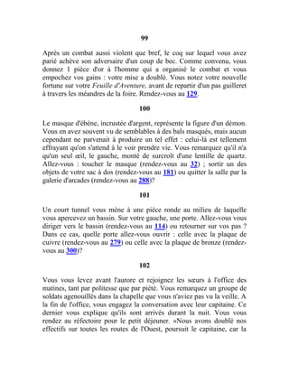 99
Après un combat aussi violent que bref, le coq sur lequel vous avez
parié achève son adversaire d'un coup de bec. Comme convenu, vous
donnez 1 pièce d'or à l'homme qui a organisé le combat et vous
empochez vos gains : votre mise a doublé. Vous notez votre nouvelle
fortune sur votre Feuille d'Aventure, avant de repartir d'un pas guilleret
à travers les méandres de la foire. Rendez-vous au 129.
100
Le masque d'ébène, incrustée d'argent, représente la figure d'un démon.
Vous en avez souvent vu de semblables à des bals masqués, mais aucun
cependant ne parvenait à produire un tel effet : celui-là est tellement
effrayant qu'on s'attend à le voir prendre vie. Vous remarquez qu'il n'a
qu'un seul œil, le gauche, monté de surcroît d'une lentille de quartz.
Allez-vous : toucher le masque (rendez-vous au 32) ; sortir un des
objets de votre sac à dos (rendez-vous au 181) ou quitter la salle par la
galerie d'arcades (rendez-vous au 288)?
101
Un court tunnel vous mène à une pièce ronde au milieu de laquelle
vous apercevez un bassin. Sur votre gauche, une porte. Allez-vous vous
diriger vers le bassin (rendez-vous au 114) ou retourner sur vos pas ?
Dans ce cas, quelle porte allez-vous ouvrir : celle avec la plaque de
cuivre (rendez-vous au 279) ou celle avec la plaque de bronze (rendez-
vous au 300)?
102
Vous vous levez avant l'aurore et rejoignez les sœurs à l'office des
matines, tant par politesse que par piété. Vous remarquez un groupe de
soldats agenouillés dans la chapelle que vous n'aviez pas vu la veille. A
la fin de l'office, vous engagez la conversation avec leur capitaine. Ce
dernier vous explique qu'ils sont arrivés durant la nuit. Vous vous
rendez au réfectoire pour le petit déjeuner. «Nous avons doublé nos
effectifs sur toutes les routes de l'Ouest, poursuit le capitaine, car la
 