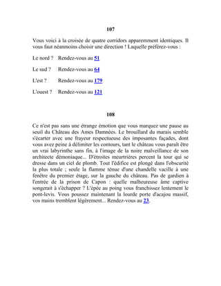 107
Vous voici à la croisée de quatre corridors apparemment identiques. Il
vous faut néanmoins choisir une direction ! Laquelle préférez-vous :
Le nord ? Rendez-vous au 51
Le sud ? Rendez-vous au 64
L'est ? Rendez-vous au 179
L'ouest ? Rendez-vous au 121
108
Ce n'est pas sans une étrange émotion que vous marquez une pause au
seuil du Château des Ames Damnées. Le brouillard du marais semble
s'écarter avec une frayeur respectueuse des imposantes façades, dont
vous avez peine à délimiter les contours, tant le château vous paraît être
un vrai labyrinthe sans fin, à l'image de la noire malveillance de son
architecte démoniaque... D'étroites meurtrières percent la tour qui se
dresse dans un ciel de plomb. Tout l'édifice est plongé dans l'obscurité
la plus totale ; seule la flamme ténue d'une chandelle vacille à une
fenêtre du premier étage, sur la gauche du château. Pas de gardien à
l'entrée de la prison de Capon : quelle malheureuse âme captive
songerait à s'échapper ? L'épée au poing vous franchissez lentement le
pont-levis. Vous poussez maintenant la lourde porte d'acajou massif,
vos mains tremblent légèrement... Rendez-vous au 23.
 